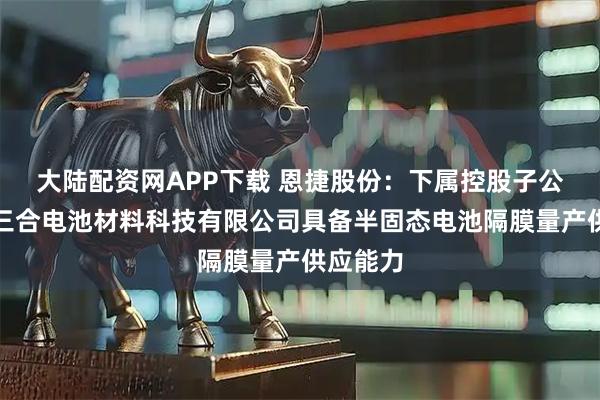 大陆配资网APP下载 恩捷股份：下属控股子公司江苏三合电池材料科技有限公司具备半固态电池隔膜量产供应能力