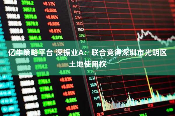 亿牛策略平台 深振业A：联合竞得深圳市光明区土地使用权