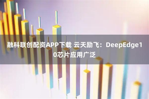 融科联创配资APP下载 云天励飞：DeepEdge10芯片应用广泛