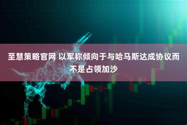至慧策略官网 以军称倾向于与哈马斯达成协议而不是占领加沙