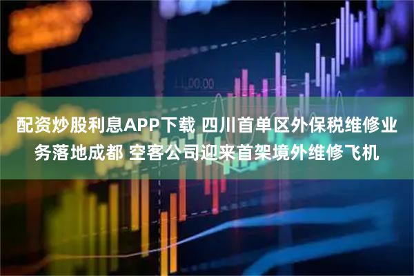 配资炒股利息APP下载 四川首单区外保税维修业务落地成都 空客公司迎来首架境外维修飞机