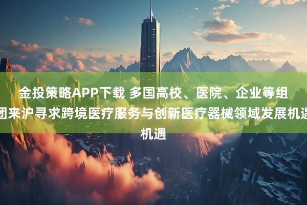 金投策略APP下载 多国高校、医院、企业等组团来沪寻求跨境医疗服务与创新医疗器械领域发展机遇
