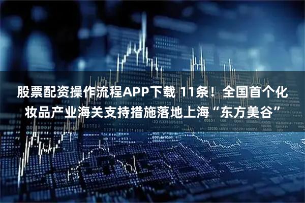 股票配资操作流程APP下载 11条！全国首个化妆品产业海关支持措施落地上海“东方美谷”