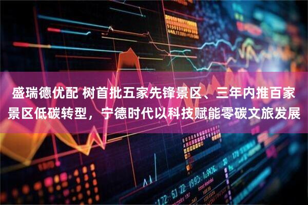 盛瑞德优配 树首批五家先锋景区、三年内推百家景区低碳转型，宁德时代以科技赋能零碳文旅发展