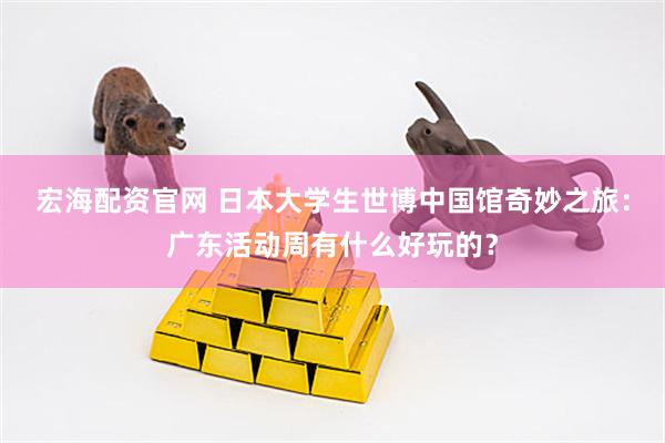 宏海配资官网 日本大学生世博中国馆奇妙之旅：广东活动周有什么好玩的？