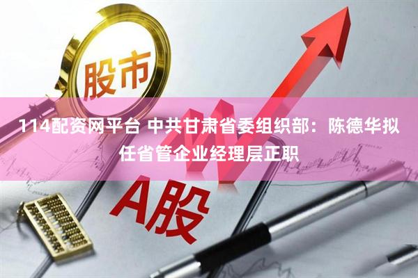114配资网平台 中共甘肃省委组织部：陈德华拟任省管企业经理层正职