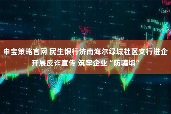 申宝策略官网 民生银行济南海尔绿城社区支行进企开展反诈宣传 筑牢企业“防骗墙”