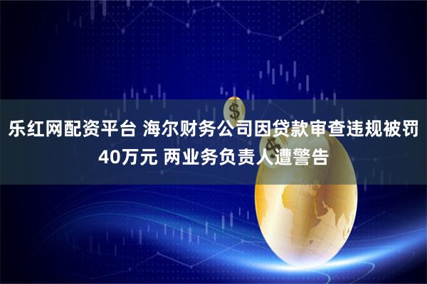 乐红网配资平台 海尔财务公司因贷款审查违规被罚40万元 两业务负责人遭警告
