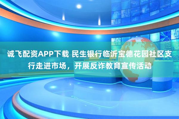 诚飞配资APP下载 民生银行临沂宝德花园社区支行走进市场，开展反诈教育宣传活动