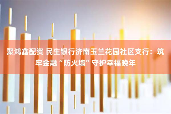 聚鸿鑫配资 民生银行济南玉兰花园社区支行：筑牢金融“防火墙”守护幸福晚年