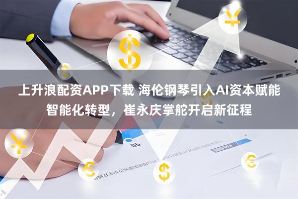 上升浪配资APP下载 海伦钢琴引入AI资本赋能智能化转型，崔永庆掌舵开启新征程