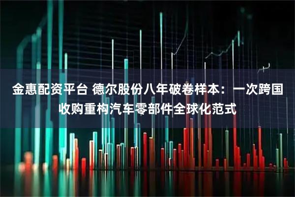 金惠配资平台 德尔股份八年破卷样本：一次跨国收购重构汽车零部件全球化范式