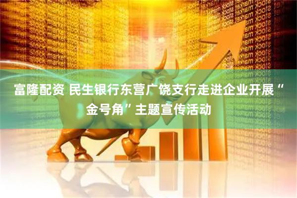 富隆配资 民生银行东营广饶支行走进企业开展“金号角”主题宣传活动