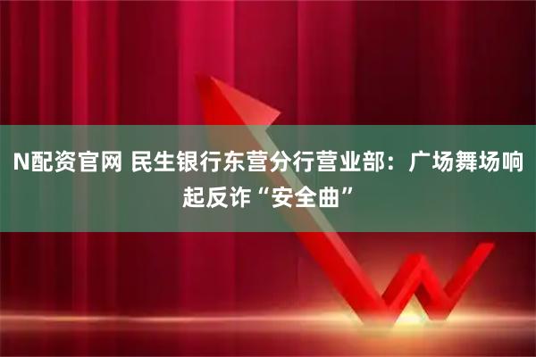 N配资官网 民生银行东营分行营业部：广场舞场响起反诈“安全曲”