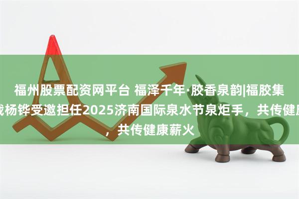 福州股票配资网平台 福泽千年·胶香泉韵|福胶集团总裁杨铧受邀担任2025济南国际泉水节泉炬手，共传健康薪火