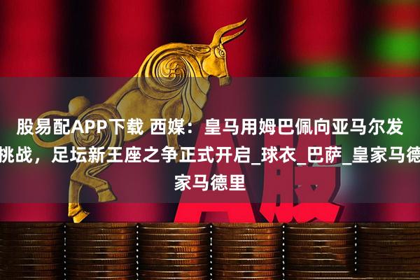 股易配APP下载 西媒：皇马用姆巴佩向亚马尔发起挑战，足坛新王座之争正式开启_球衣_巴萨_皇家马德里