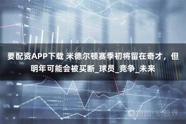 要配资APP下载 米德尔顿赛季初将留在奇才，但明年可能会被买断_球员_竞争_未来