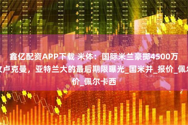 鑫亿配资APP下载 米体：国际米兰豪掷4500万欧强攻卢克曼，亚特兰大的最后期限曝光_国米并_报价_佩尔卡西