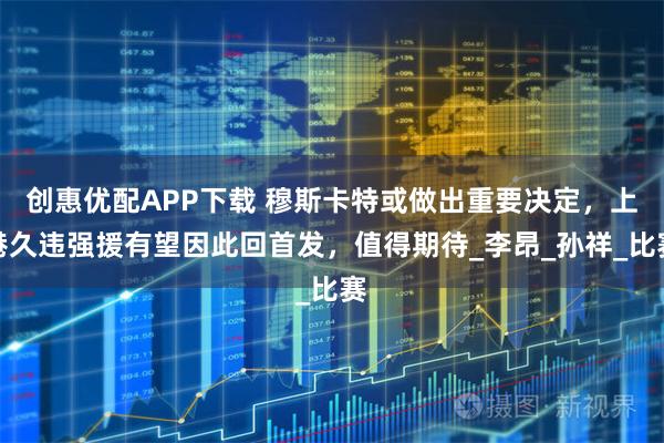 创惠优配APP下载 穆斯卡特或做出重要决定，上港久违强援有望因此回首发，值得期待_李昂_孙祥_比赛