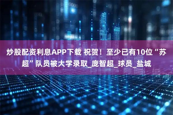 炒股配资利息APP下载 祝贺！至少已有10位“苏超”队员被大学录取_庞智超_球员_盐城