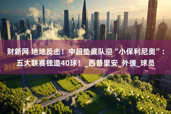财新网 绝地反击！中超垫底队迎“小保利尼奥”：五大联赛独造40球！_西普里安_外援_球员