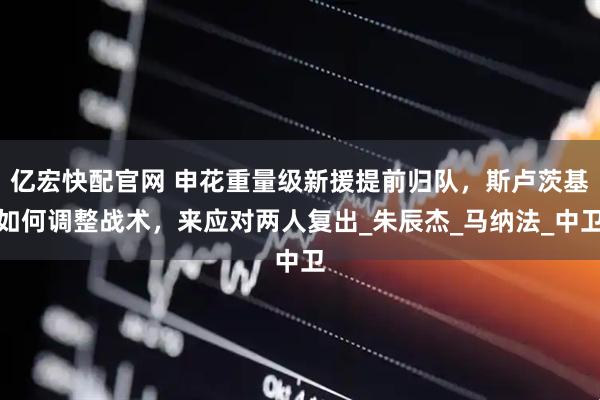 亿宏快配官网 申花重量级新援提前归队，斯卢茨基如何调整战术，来应对两人复出_朱辰杰_马纳法_中卫