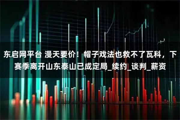 东启网平台 漫天要价！帽子戏法也救不了瓦科，下赛季离开山东泰山已成定局_续约_谈判_薪资