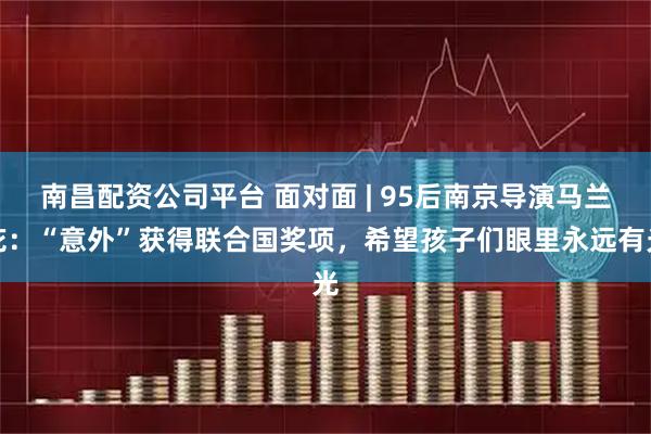 南昌配资公司平台 面对面 | 95后南京导演马兰花：“意外”获得联合国奖项，希望孩子们眼里永远有光