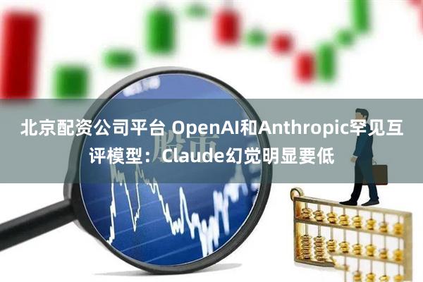 北京配资公司平台 OpenAI和Anthropic罕见互评模型：Claude幻觉明显要低