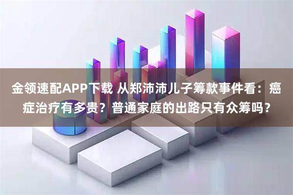 金领速配APP下载 从郑沛沛儿子筹款事件看：癌症治疗有多贵？普通家庭的出路只有众筹吗？