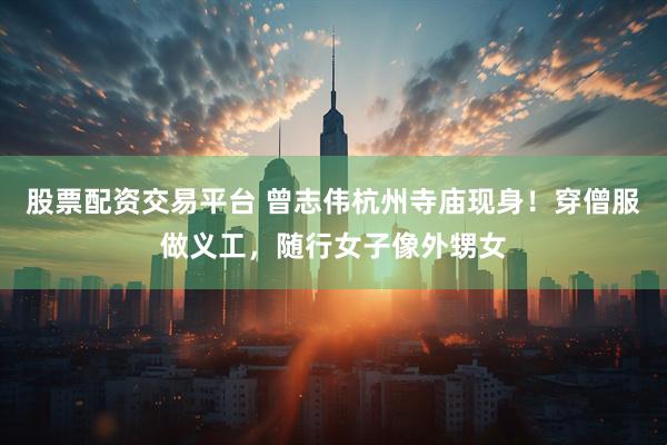 股票配资交易平台 曾志伟杭州寺庙现身！穿僧服做义工，随行女子像外甥女