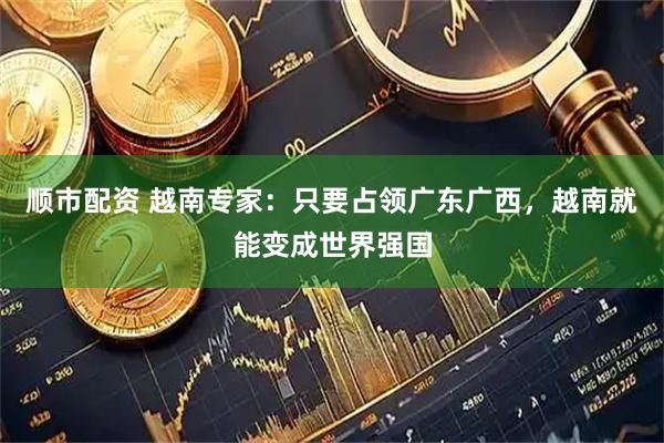顺市配资 越南专家：只要占领广东广西，越南就能变成世界强国