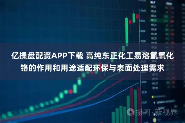 亿操盘配资APP下载 高纯东正化工易溶氢氧化铬的作用和用途适配环保与表面处理需求