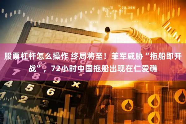 股票杠杆怎么操作 终局将至！菲军威胁“拖船即开战”，72小时中国拖船出现在仁爱礁