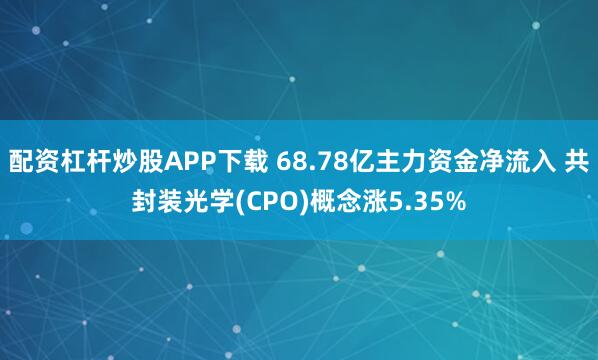 配资杠杆炒股APP下载 68.78亿主力资金净流入 共封装光学(CPO)概念涨5.35%