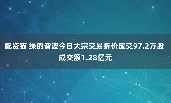 配资猫 绿的谐波今日大宗交易折价成交97.2万股 成交额1.28亿元