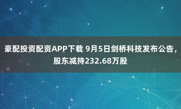豪配投资配资APP下载 9月5日剑桥科技发布公告，股东减持232.68万股
