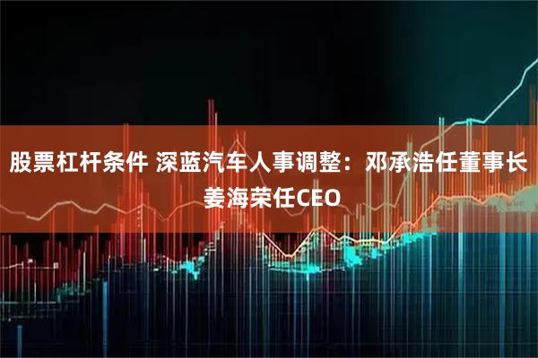 股票杠杆条件 深蓝汽车人事调整：邓承浩任董事长 姜海荣任CEO
