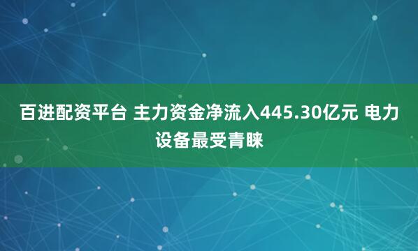 百进配资平台 主力资金净流入445.30亿元 电力设备最受青睐