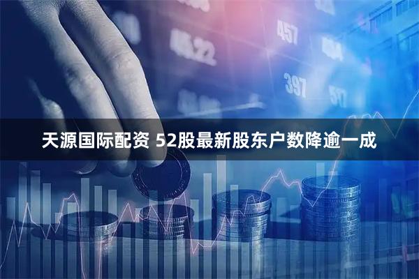 天源国际配资 52股最新股东户数降逾一成