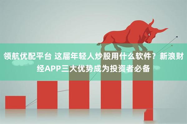 领航优配平台 这届年轻人炒股用什么软件？新浪财经APP三大优势成为投资者必备