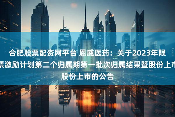 合肥股票配资网平台 恩威医药：关于2023年限制性股票激励计划第二个归属期第一批次归属结果暨股份上市的公告