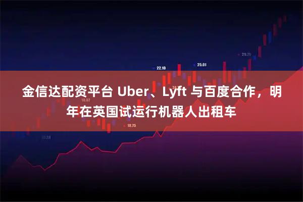 金信达配资平台 Uber、Lyft 与百度合作，明年在英国试运行机器人出租车