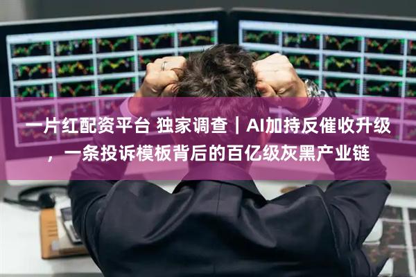 一片红配资平台 独家调查｜AI加持反催收升级，一条投诉模板背后的百亿级灰黑产业链