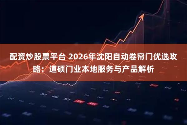 配资炒股票平台 2026年沈阳自动卷帘门优选攻略：道硕门业本地服务与产品解析