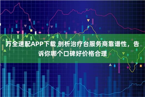 万全速配APP下载 剖析治疗台服务商靠谱性，告诉你哪个口碑好价格合理