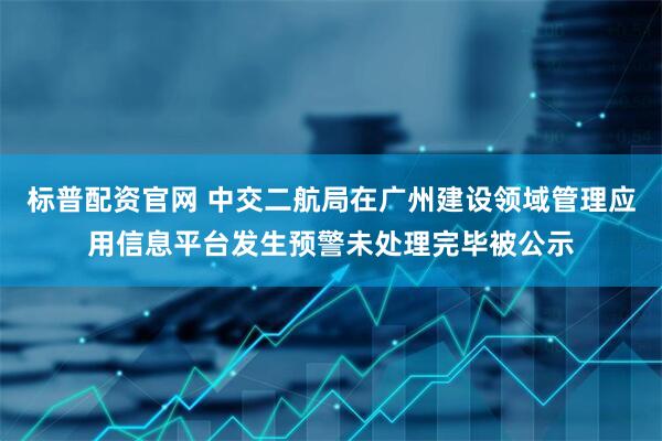 标普配资官网 中交二航局在广州建设领域管理应用信息平台发生预警未处理完毕被公示