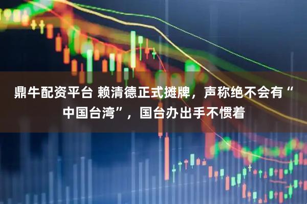 鼎牛配资平台 赖清德正式摊牌,声称绝不会有“中国台湾”,国台办出手不惯着