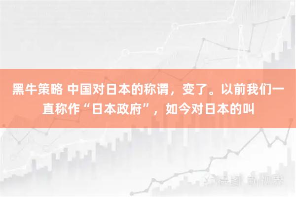黑牛策略 中国对日本的称谓，变了。以前我们一直称作“日本政府”，如今对日本的叫